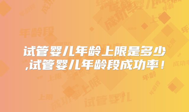 试管婴儿年龄上限是多少,试管婴儿年龄段成功率!