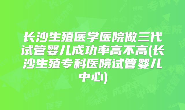 长沙生殖医学医院做三代试管婴儿成功率高不高(长沙生殖专科医院试管婴儿中心)