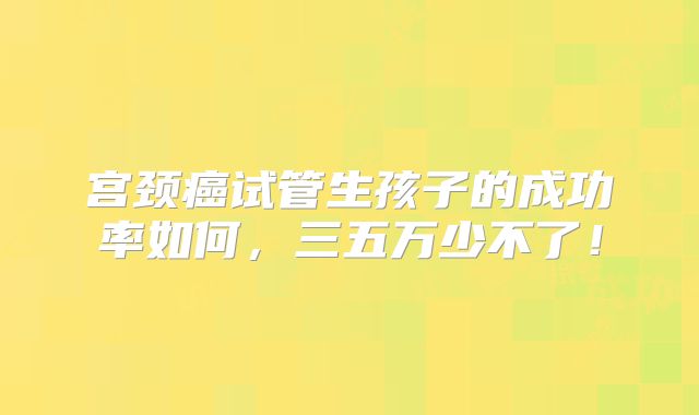 宫颈癌试管生孩子的成功率如何,三五万少不了!
