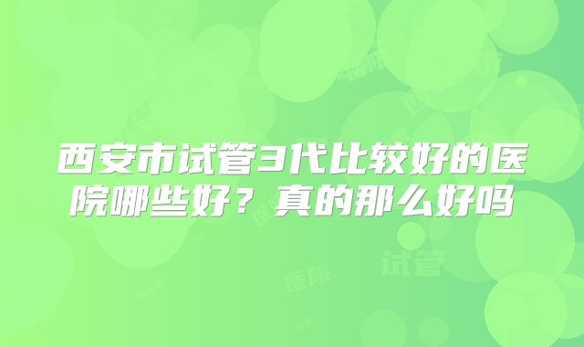 西安市试管3代比较好的医院哪些好?真的那么好吗