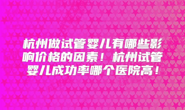 杭州做试管婴儿有哪些影响价格的因素!杭州试管婴儿成功率哪个医院高!