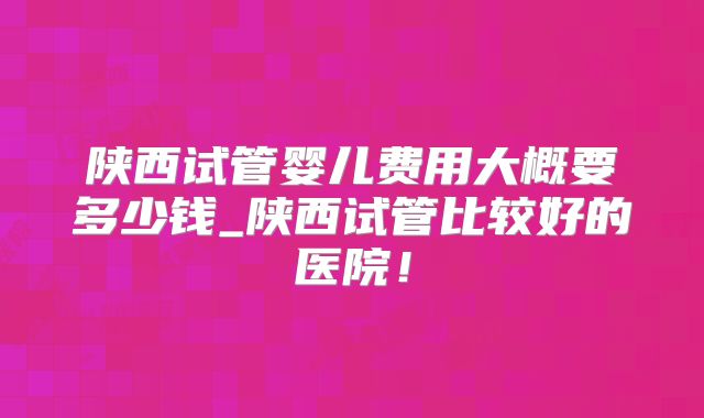 陕西试管婴儿费用大概要多少钱_陕西试管比较好的医院!