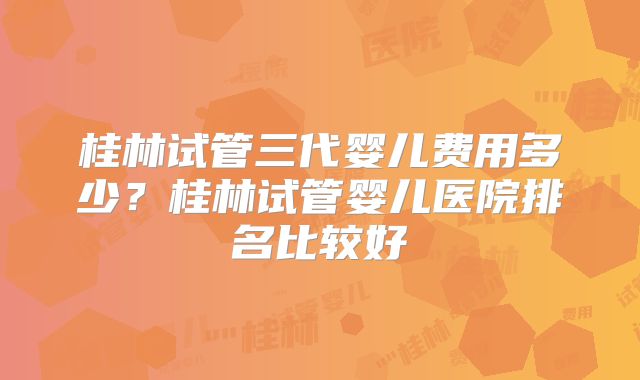 桂林试管三代婴儿费用多少？桂林试管婴儿医院排名比较好