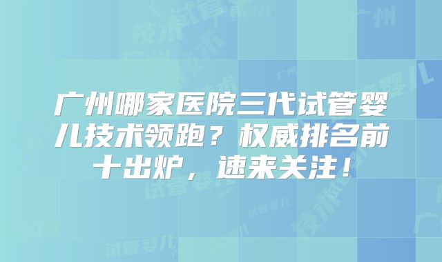 广州哪家医院三代试管婴儿技术领跑？权威排名前十出炉，速来关注！