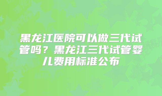 黑龙江医院可以做三代试管吗？黑龙江三代试管婴儿费用标准公布
