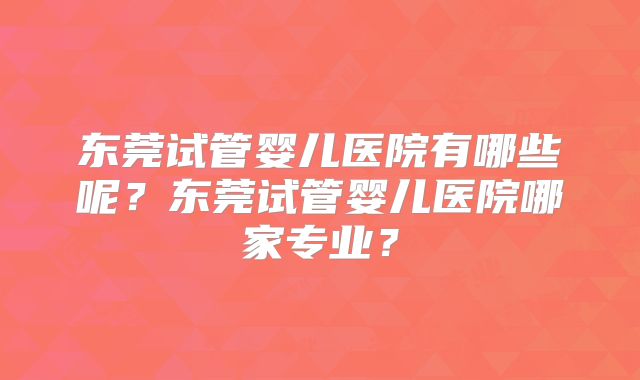 东莞试管婴儿医院有哪些呢？东莞试管婴儿医院哪家专业？