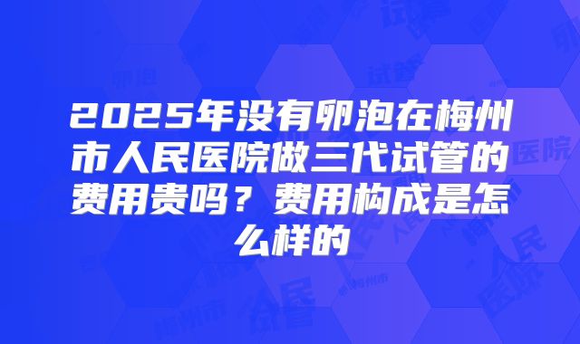 2025年没有卵泡在梅州市人民医院做三代试管的费用贵吗？费用构成是怎么样的