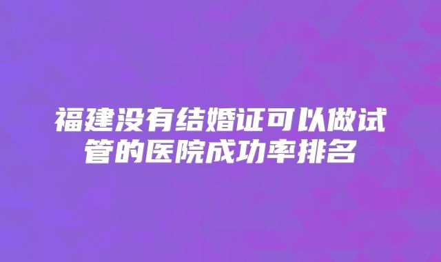 福建没有结婚证可以做试管的医院成功率排名