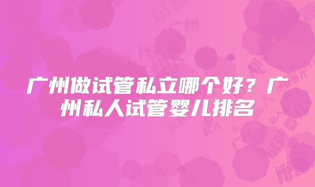 广州做试管私立哪个好？广州私人试管婴儿排名