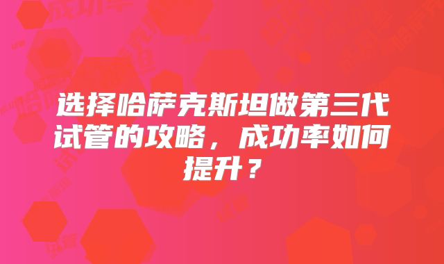 选择哈萨克斯坦做第三代试管的攻略,成功率如何提升?
