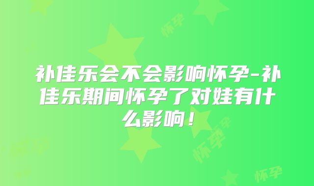 补佳乐会不会影响怀孕-补佳乐期间怀孕了对娃有什么影响！