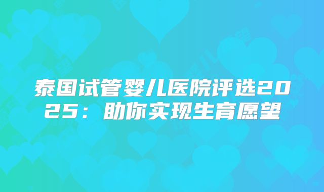 泰国试管婴儿医院评选2025：助你实现生育愿望