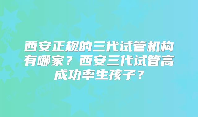 西安正规的三代试管机构有哪家?西安三代试管高成功率生孩子?