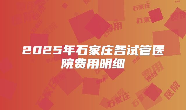 2025年石家庄各试管医院费用明细