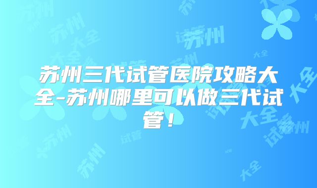 苏州三代试管医院攻略大全-苏州哪里可以做三代试管！