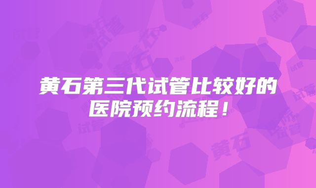 黄石第三代试管比较好的医院预约流程！