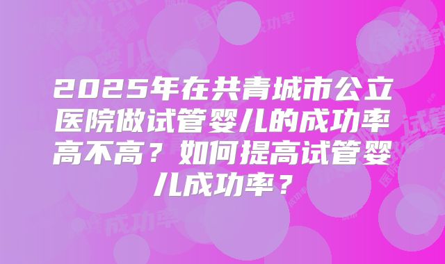 2025年在共青城市公立医院做试管婴儿的成功率高不高？如何提高试管婴儿成功率？