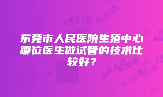 东莞市人民医院生殖中心哪位医生做试管的技术比较好？