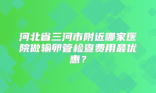 河北省三河市附近哪家医院做输卵管检查费用最优惠？