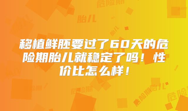 移植鲜胚要过了60天的危险期胎儿就稳定了吗!性价比怎么样!