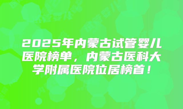 2025年内蒙古试管婴儿医院榜单，内蒙古医科大学附属医院位居榜首！