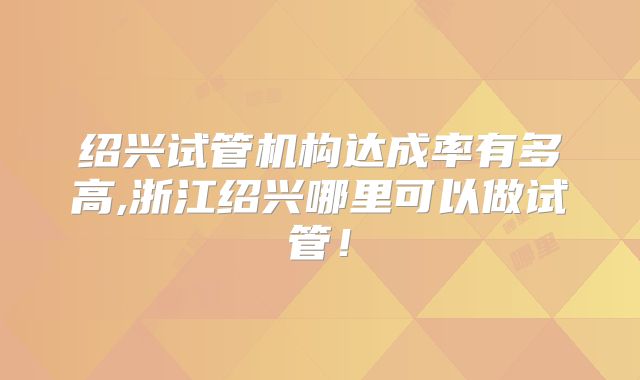 绍兴试管机构达成率有多高,浙江绍兴哪里可以做试管！