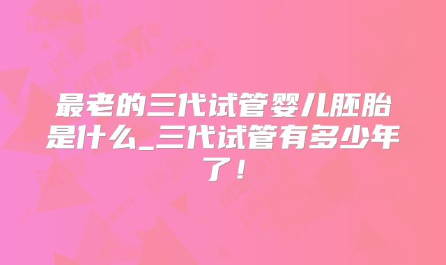 最老的三代试管婴儿胚胎是什么_三代试管有多少年了！