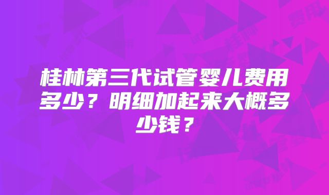 桂林第三代试管婴儿费用多少？明细加起来大概多少钱？