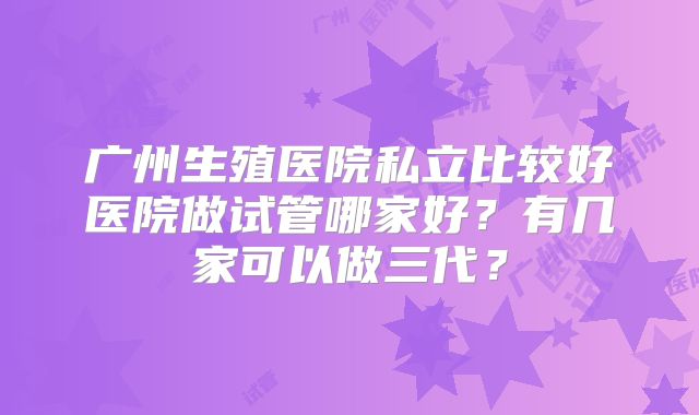 广州生殖医院私立比较好医院做试管哪家好?有几家可以做三代?