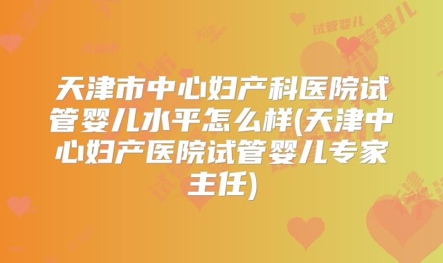 天津市中心妇产科医院试管婴儿水平怎么样(天津中心妇产医院试管婴儿专家主任)