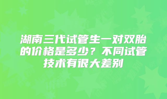 湖南三代试管生一对双胎的价格是多少?不同试管技术有很大差别