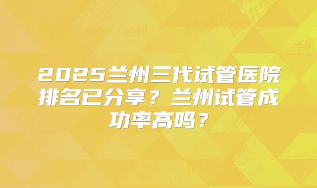 2025兰州三代试管医院排名已分享？兰州试管成功率高吗？