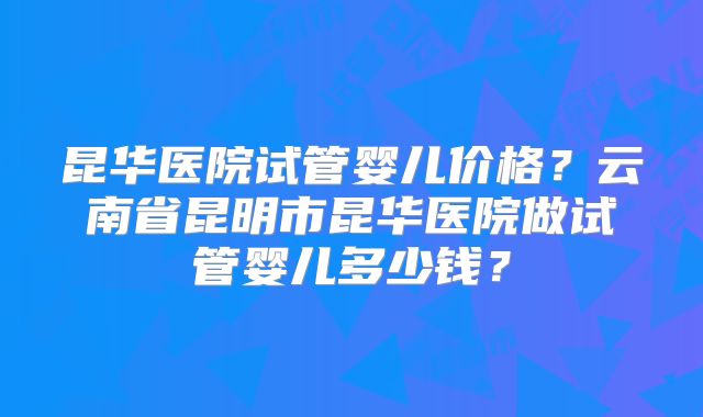 昆华医院试管婴儿价格?云南省昆明市昆华医院做试管婴儿多少钱?