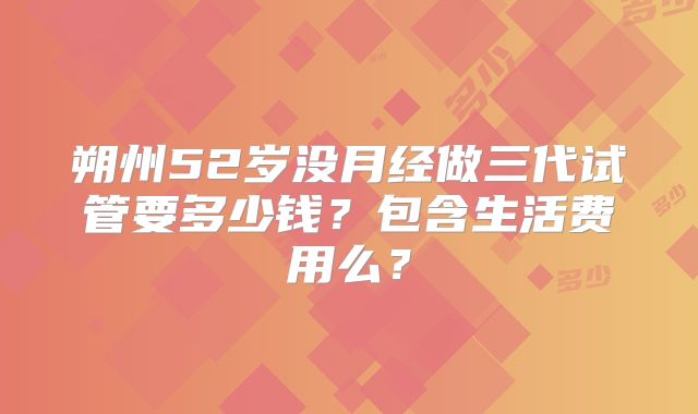 朔州52岁没月经做三代试管要多少钱？包含生活费用么？