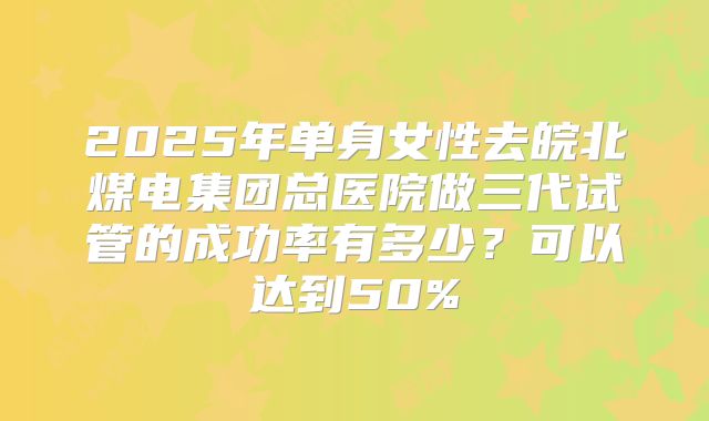 2025年单身女性去皖北煤电集团总医院做三代试管的成功率有多少？可以达到50%
