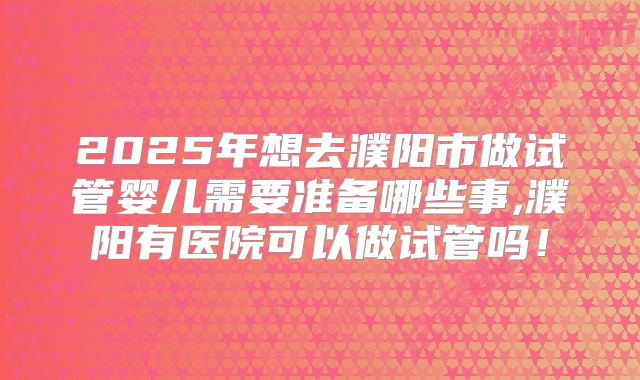 2025年想去濮阳市做试管婴儿需要准备哪些事,濮阳有医院可以做试管吗！