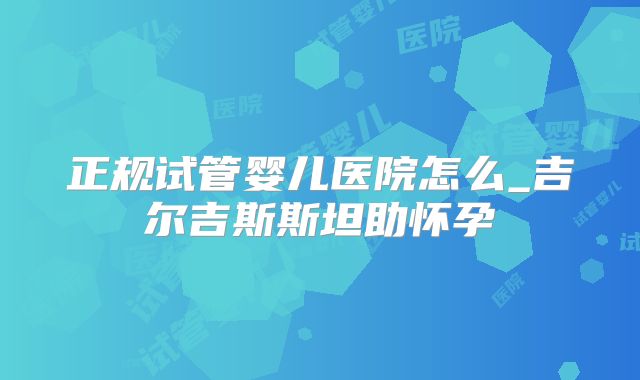 正规试管婴儿医院怎么_吉尔吉斯斯坦助怀孕