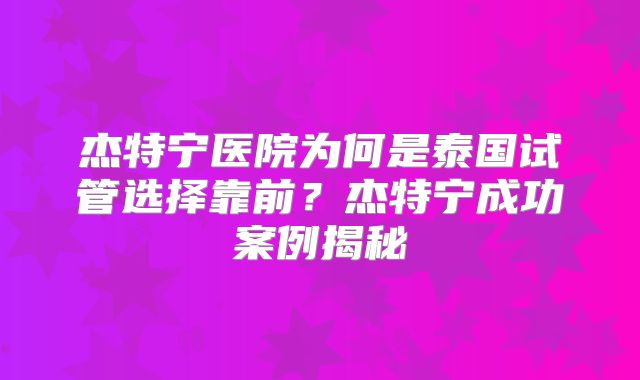 杰特宁医院为何是泰国试管选择靠前?杰特宁成功案例揭秘