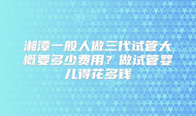 湘潭一般人做三代试管大概要多少费用？做试管婴儿得花多钱
