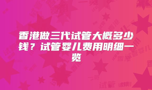 香港做三代试管大概多少钱?试管婴儿费用明细一览
