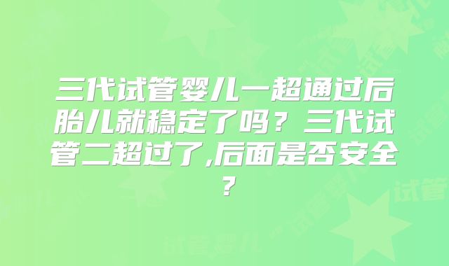 三代试管婴儿一超通过后胎儿就稳定了吗?三代试管二超过了,后面是否安全?