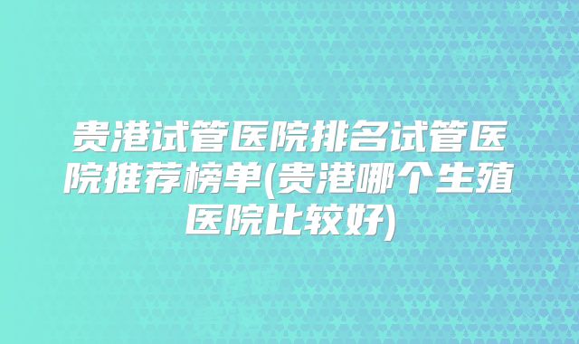 贵港试管医院排名试管医院推荐榜单(贵港哪个生殖医院比较好)