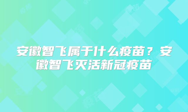 安徽智飞属于什么疫苗?安徽智飞灭活新冠疫苗