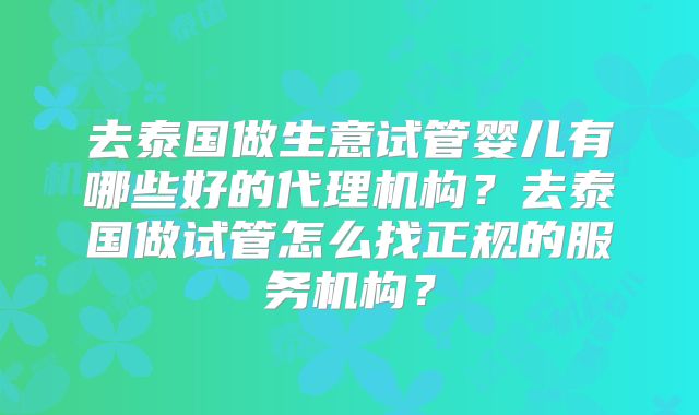 去泰国做生意试管婴儿有哪些好的代理机构？去泰国做试管怎么找正规的服务机构？