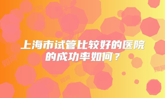 上海市试管比较好的医院的成功率如何？