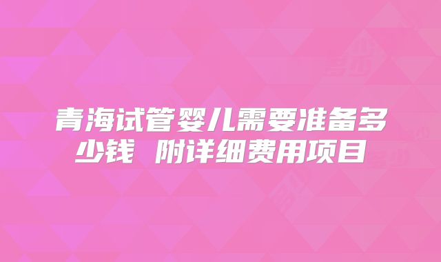 青海试管婴儿需要准备多少钱 附详细费用项目