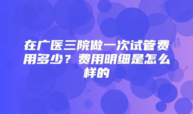 在广医三院做一次试管费用多少?费用明细是怎么样的