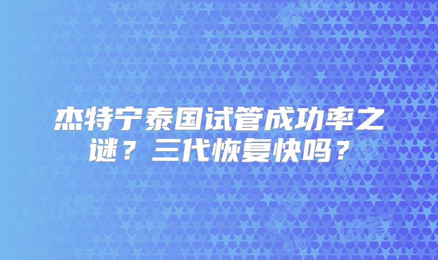 杰特宁泰国试管成功率之谜？三代恢复快吗？