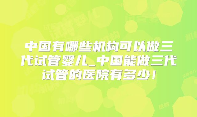 中国有哪些机构可以做三代试管婴儿_中国能做三代试管的医院有多少！
