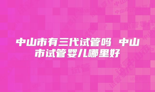 中山市有三代试管吗 中山市试管婴儿哪里好
